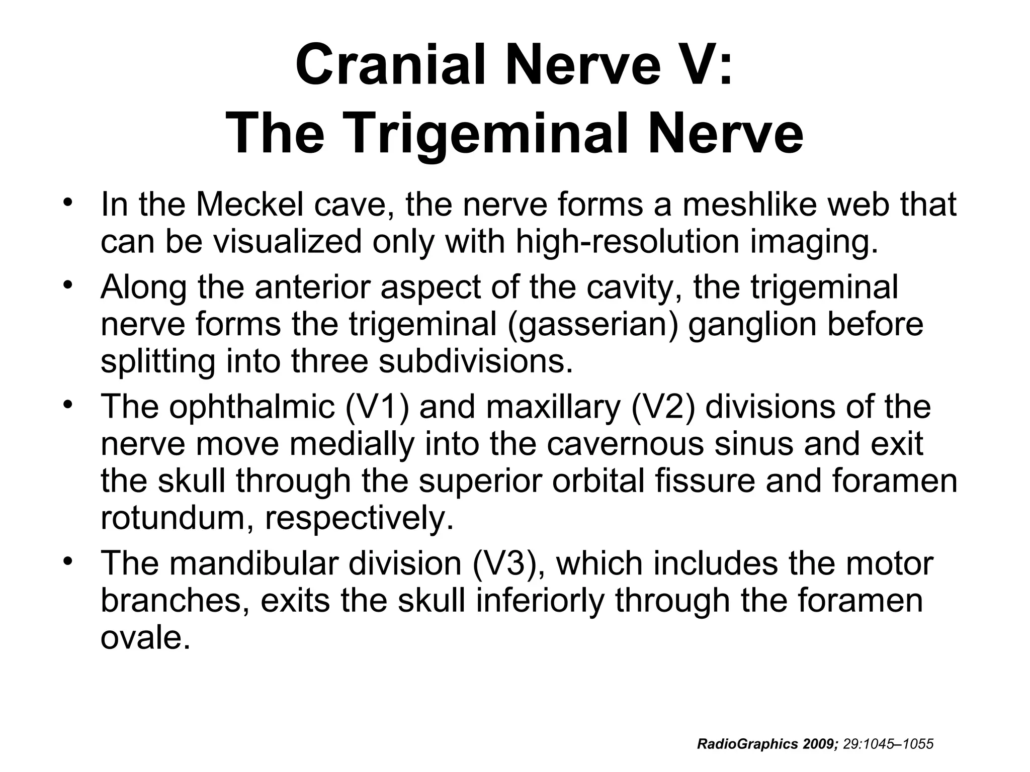 Cranial Nerve V:
The Trigeminal Nerve
• In the Meckel cave, the nerve forms a meshlike web that
can be visualized only with high-resolution imaging.
• Along the anterior aspect of the cavity, the trigeminal
nerve forms the trigeminal (gasserian) ganglion before
splitting into three subdivisions.
• The ophthalmic (V1) and maxillary (V2) divisions of the
nerve move medially into the cavernous sinus and exit
the skull through the superior orbital fissure and foramen
rotundum, respectively.
• The mandibular division (V3), which includes the motor
branches, exits the skull inferiorly through the foramen
ovale.
RadioGraphics 2009; 29:1045–1055
 