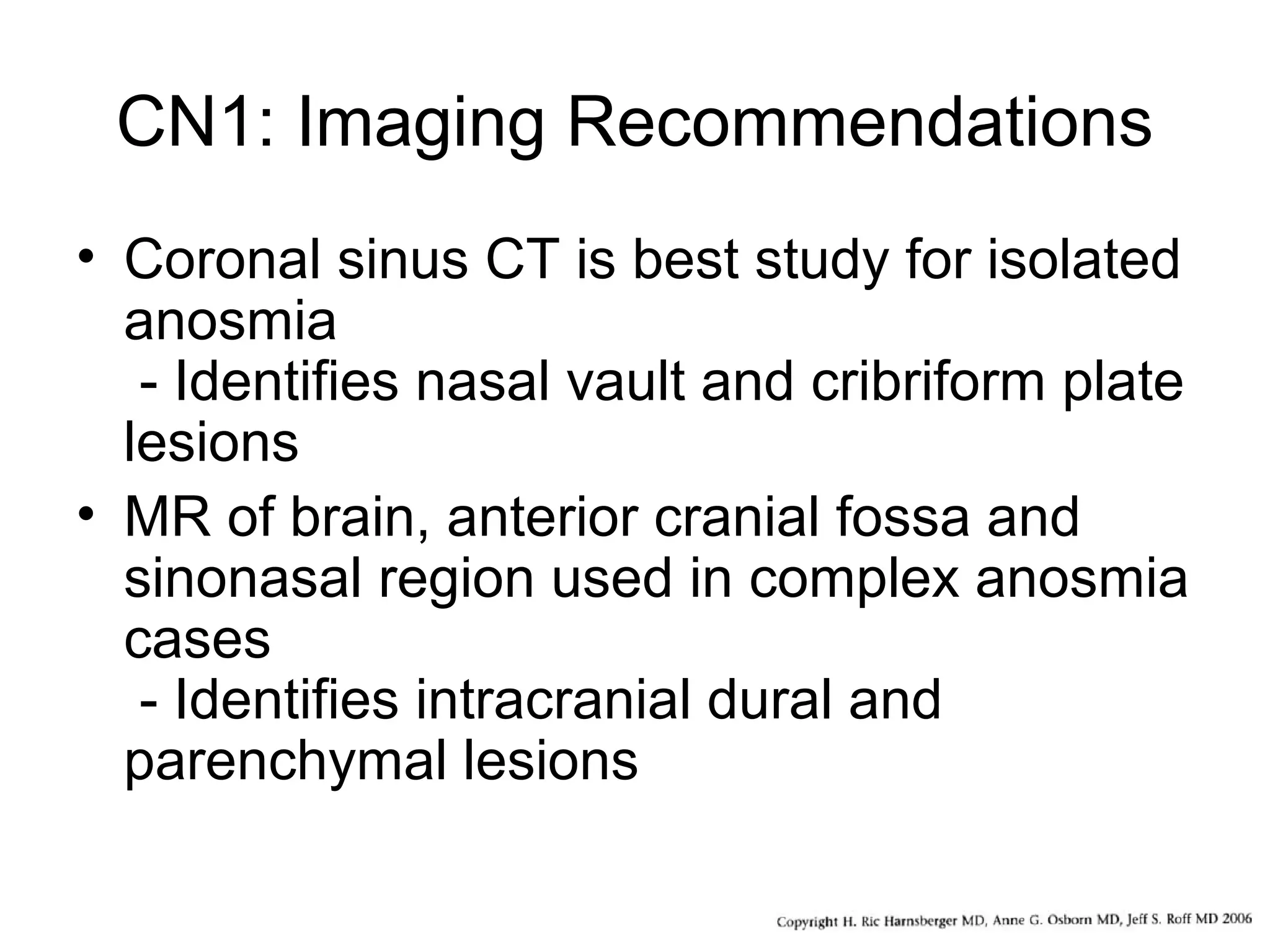 CN1: Imaging Recommendations
• Coronal sinus CT is best study for isolated
anosmia
- Identifies nasal vault and cribriform plate
lesions
• MR of brain, anterior cranial fossa and
sinonasal region used in complex anosmia
cases
- Identifies intracranial dural and
parenchymal lesions
 