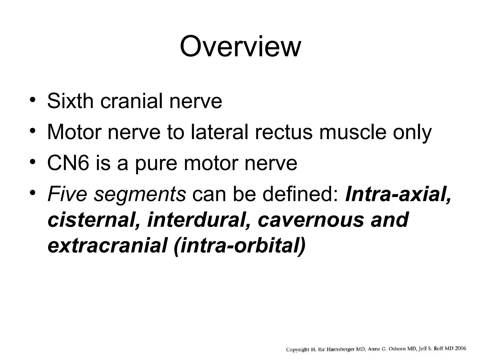 Overview
• Sixth cranial nerve
• Motor nerve to lateral rectus muscle only
• CN6 is a pure motor nerve
• Five segments can be defined: Intra-axial,
cisternal, interdural, cavernous and
extracranial (intra-orbital)
 