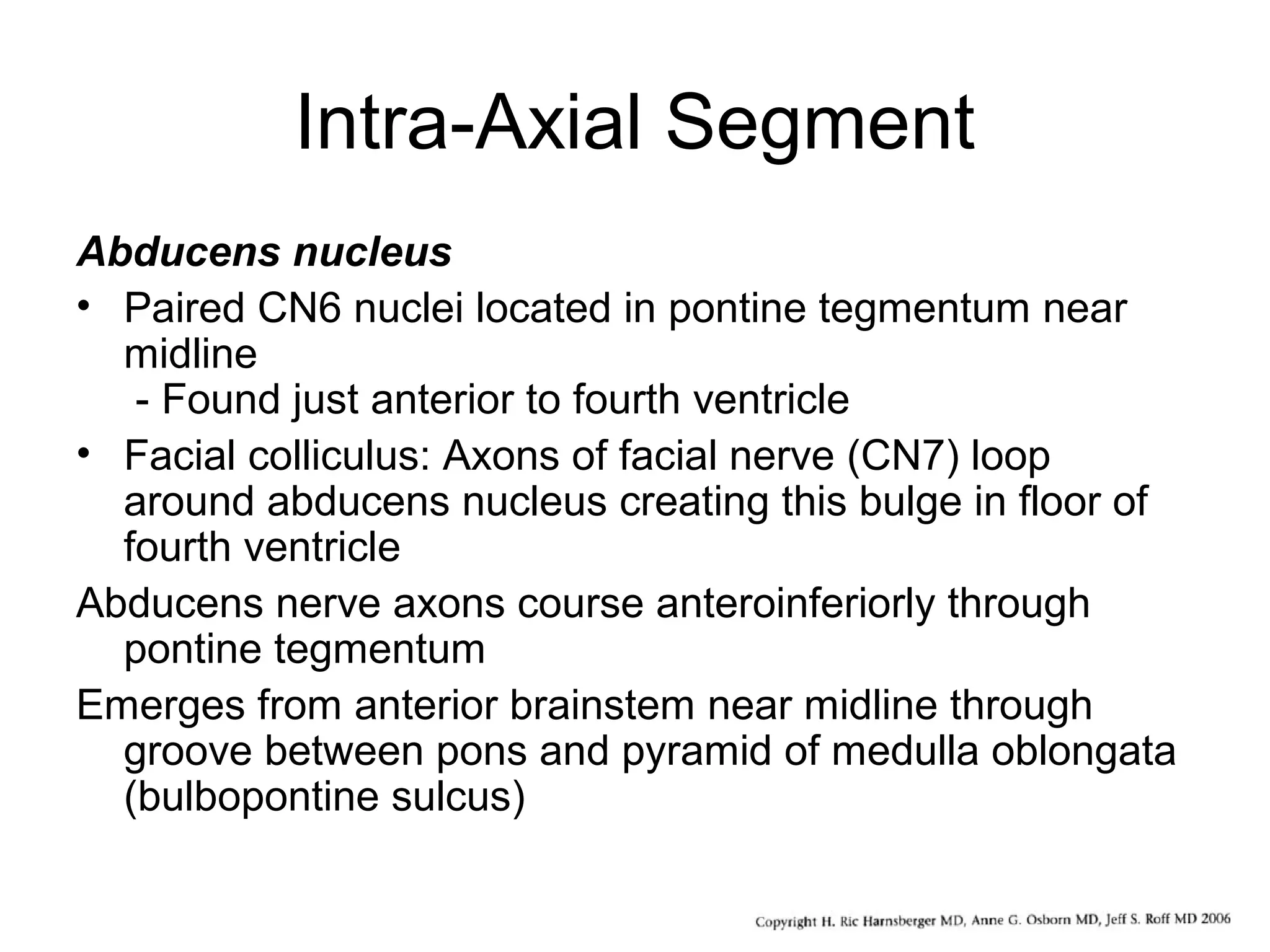 Intra-Axial Segment
Abducens nucleus
• Paired CN6 nuclei located in pontine tegmentum near
midline
- Found just anterior to fourth ventricle
• Facial colliculus: Axons of facial nerve (CN7) loop
around abducens nucleus creating this bulge in floor of
fourth ventricle
Abducens nerve axons course anteroinferiorly through
pontine tegmentum
Emerges from anterior brainstem near midline through
groove between pons and pyramid of medulla oblongata
(bulbopontine sulcus)
 