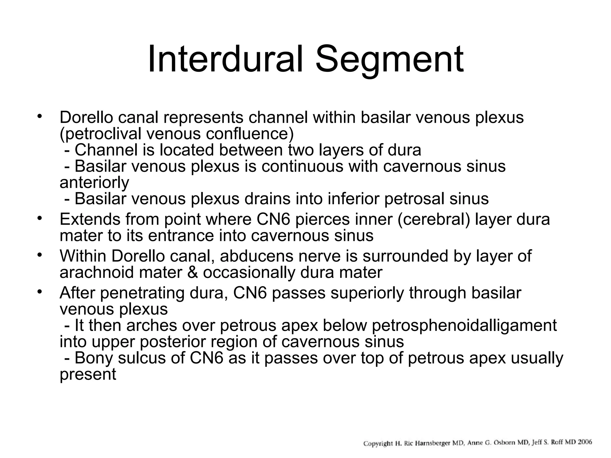 Interdural Segment
• Dorello canal represents channel within basilar venous plexus
(petroclival venous confluence)
- Channel is located between two layers of dura
- Basilar venous plexus is continuous with cavernous sinus
anteriorly
- Basilar venous plexus drains into inferior petrosal sinus
• Extends from point where CN6 pierces inner (cerebral) layer dura
mater to its entrance into cavernous sinus
• Within Dorello canal, abducens nerve is surrounded by layer of
arachnoid mater & occasionally dura mater
• After penetrating dura, CN6 passes superiorly through basilar
venous plexus
- It then arches over petrous apex below petrosphenoidalligament
into upper posterior region of cavernous sinus
- Bony sulcus of CN6 as it passes over top of petrous apex usually
present
 