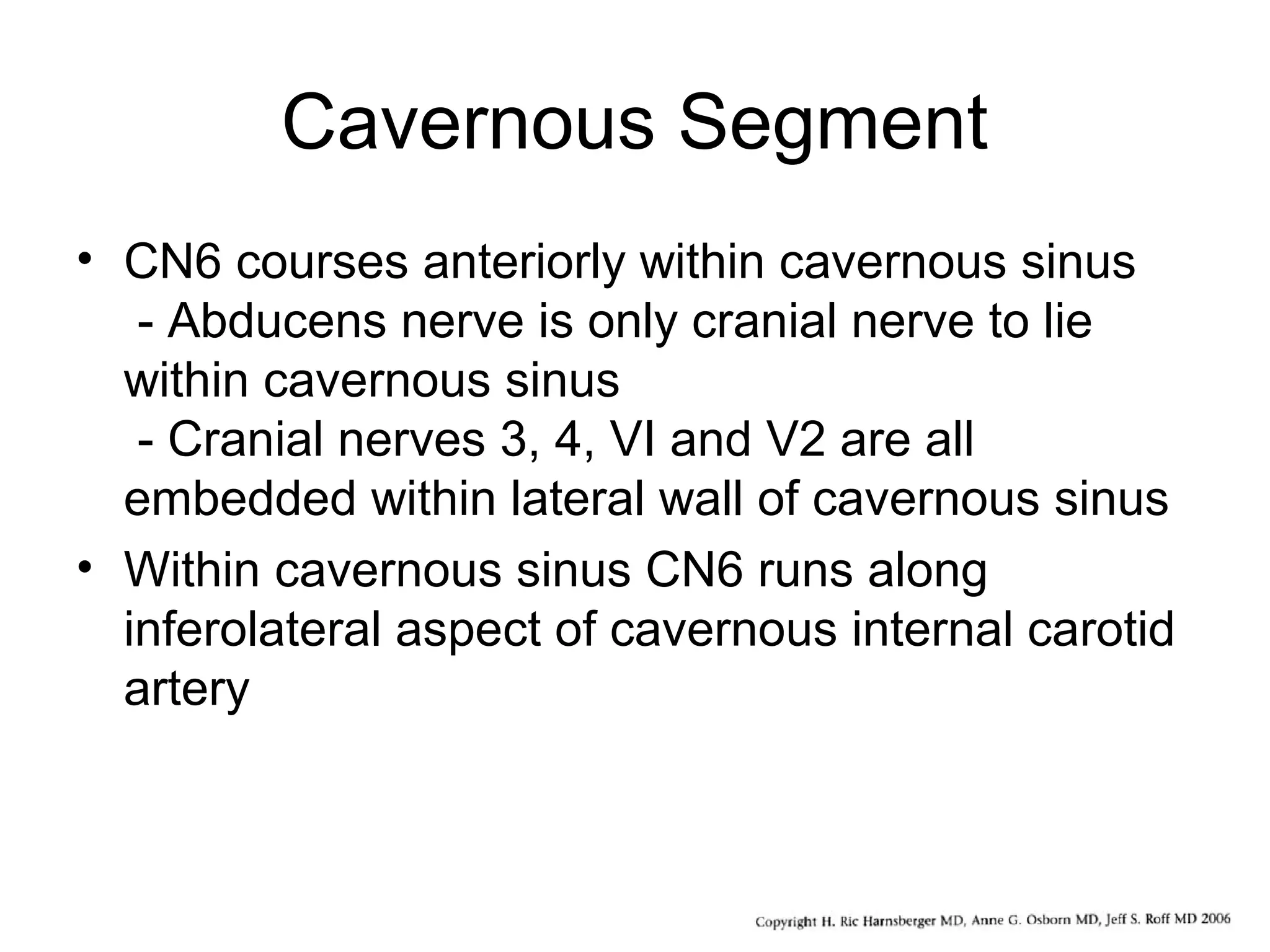 Cavernous Segment
• CN6 courses anteriorly within cavernous sinus
- Abducens nerve is only cranial nerve to lie
within cavernous sinus
- Cranial nerves 3, 4, VI and V2 are all
embedded within lateral wall of cavernous sinus
• Within cavernous sinus CN6 runs along
inferolateral aspect of cavernous internal carotid
artery
 