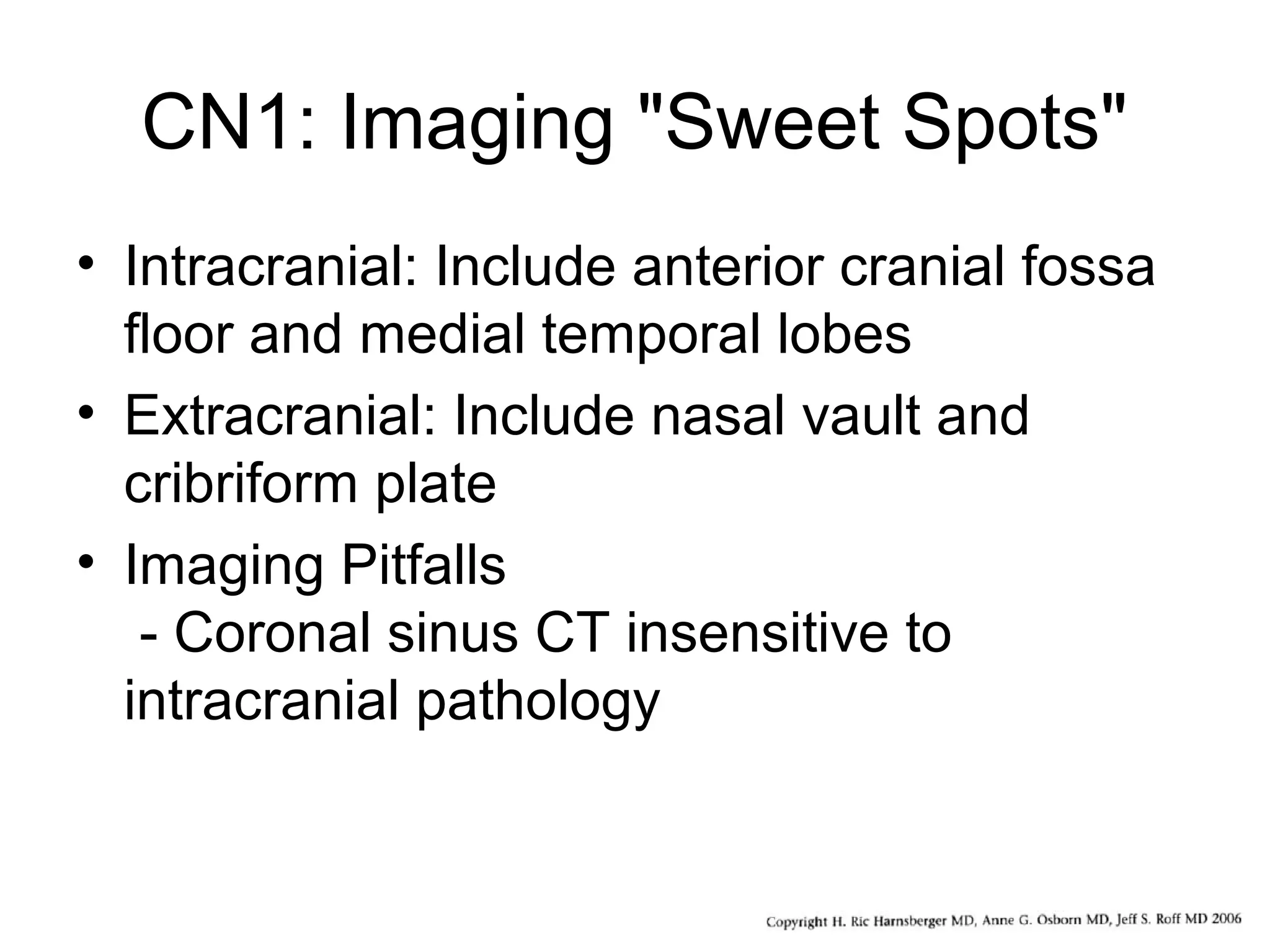 CN1: Imaging "Sweet Spots"
• Intracranial: Include anterior cranial fossa
floor and medial temporal lobes
• Extracranial: Include nasal vault and
cribriform plate
• Imaging Pitfalls
- Coronal sinus CT insensitive to
intracranial pathology
 