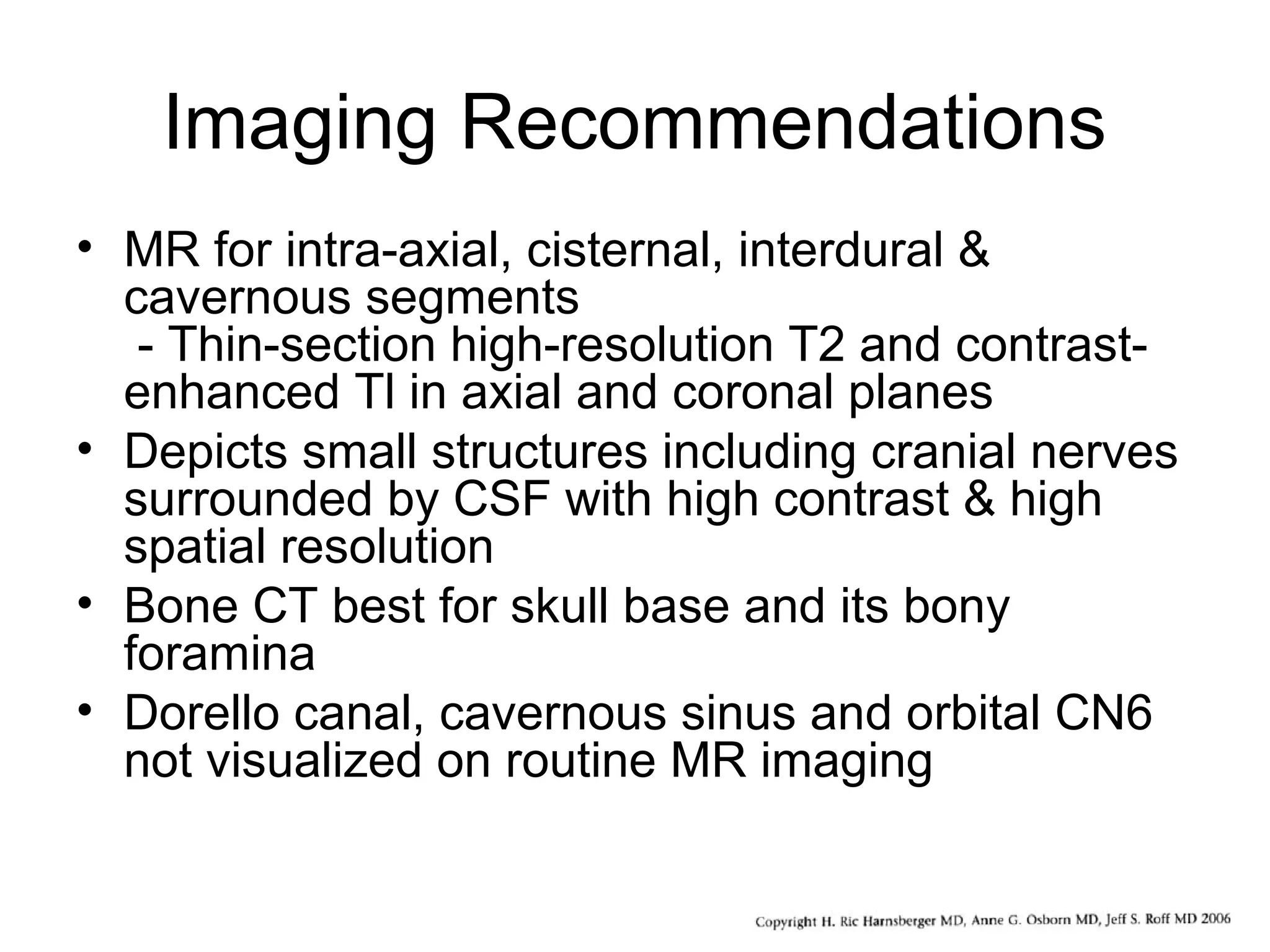 Imaging Recommendations
• MR for intra-axial, cisternal, interdural &
cavernous segments
- Thin-section high-resolution T2 and contrast-
enhanced Tl in axial and coronal planes
• Depicts small structures including cranial nerves
surrounded by CSF with high contrast & high
spatial resolution
• Bone CT best for skull base and its bony
foramina
• Dorello canal, cavernous sinus and orbital CN6
not visualized on routine MR imaging
 