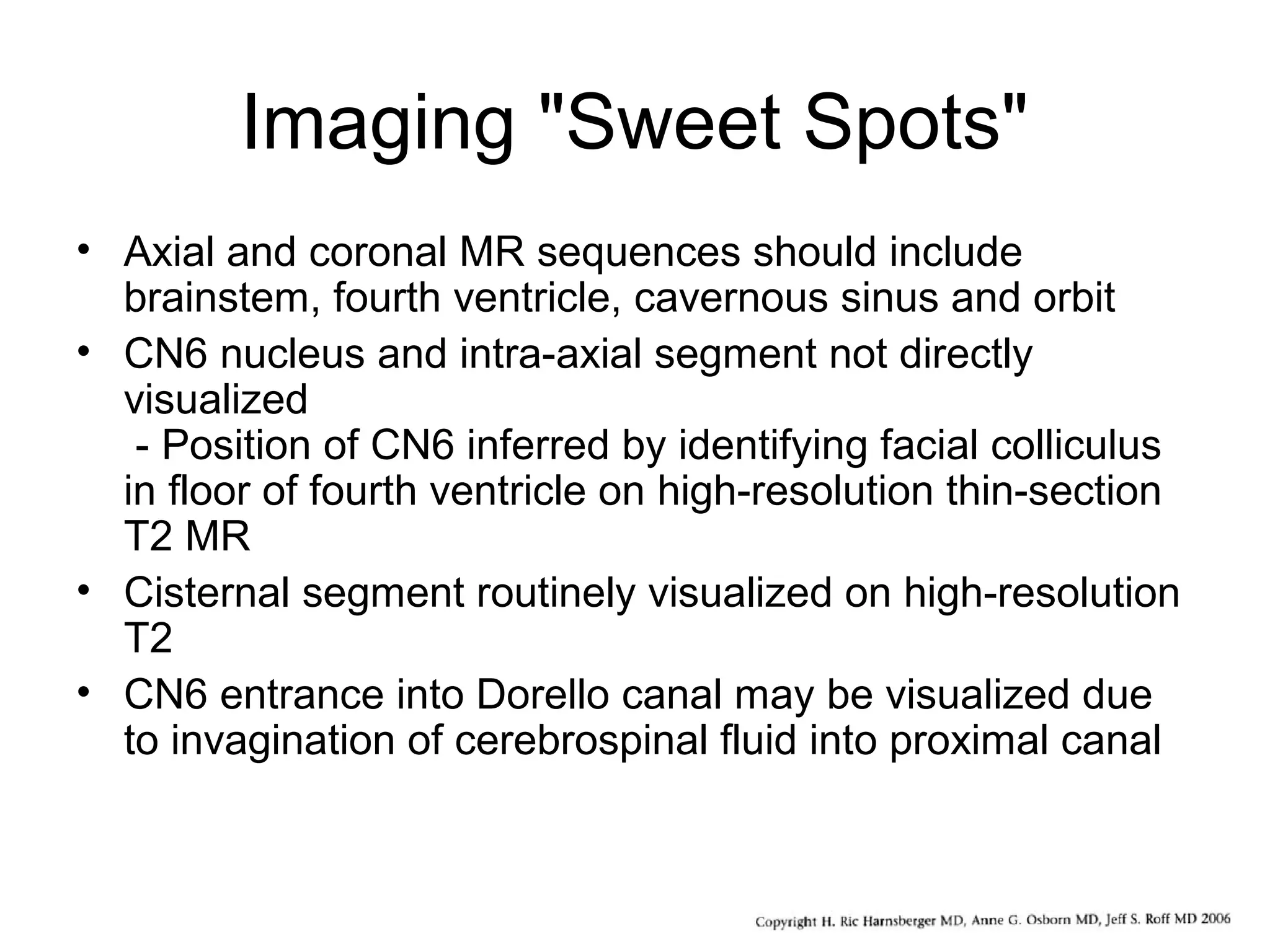 Imaging "Sweet Spots"
• Axial and coronal MR sequences should include
brainstem, fourth ventricle, cavernous sinus and orbit
• CN6 nucleus and intra-axial segment not directly
visualized
- Position of CN6 inferred by identifying facial colliculus
in floor of fourth ventricle on high-resolution thin-section
T2 MR
• Cisternal segment routinely visualized on high-resolution
T2
• CN6 entrance into Dorello canal may be visualized due
to invagination of cerebrospinal fluid into proximal canal
 