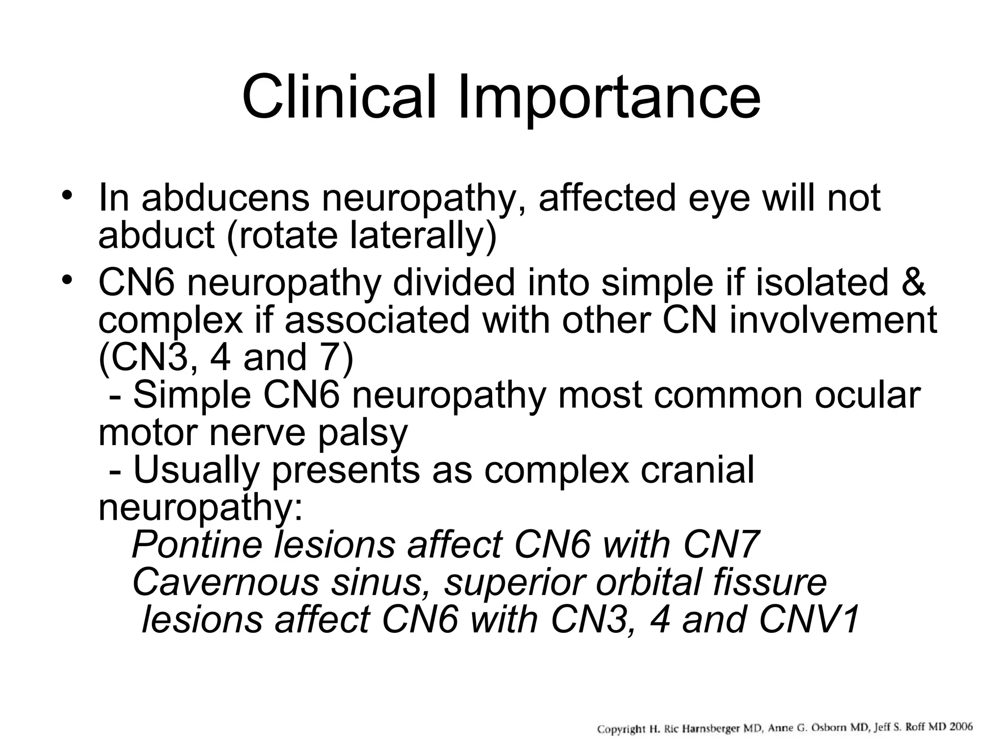 Clinical Importance
• In abducens neuropathy, affected eye will not
abduct (rotate laterally)
• CN6 neuropathy divided into simple if isolated &
complex if associated with other CN involvement
(CN3, 4 and 7)
- Simple CN6 neuropathy most common ocular
motor nerve palsy
- Usually presents as complex cranial
neuropathy:
Pontine lesions affect CN6 with CN7
Cavernous sinus, superior orbital fissure
lesions affect CN6 with CN3, 4 and CNV1
 