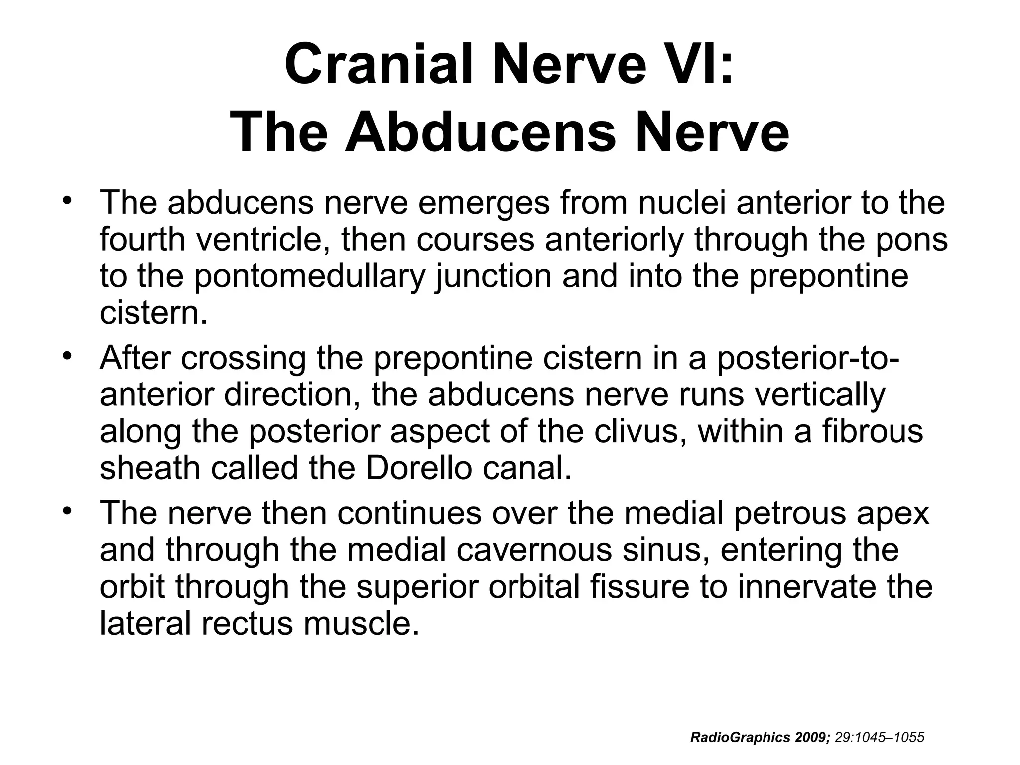 Cranial Nerve VI:
The Abducens Nerve
• The abducens nerve emerges from nuclei anterior to the
fourth ventricle, then courses anteriorly through the pons
to the pontomedullary junction and into the prepontine
cistern.
• After crossing the prepontine cistern in a posterior-to-
anterior direction, the abducens nerve runs vertically
along the posterior aspect of the clivus, within a fibrous
sheath called the Dorello canal.
• The nerve then continues over the medial petrous apex
and through the medial cavernous sinus, entering the
orbit through the superior orbital fissure to innervate the
lateral rectus muscle.
RadioGraphics 2009; 29:1045–1055
 