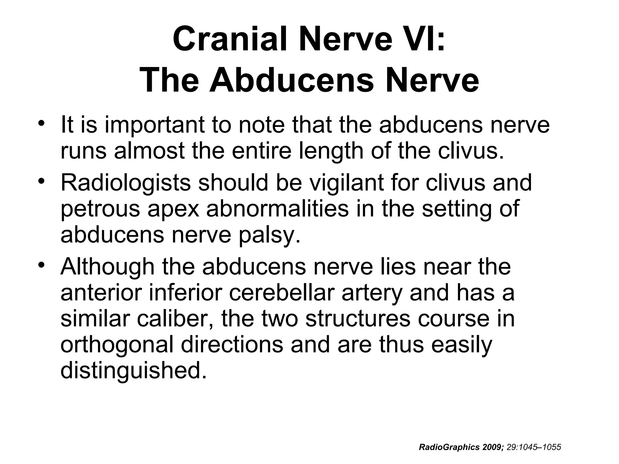Cranial Nerve VI:
The Abducens Nerve
• It is important to note that the abducens nerve
runs almost the entire length of the clivus.
• Radiologists should be vigilant for clivus and
petrous apex abnormalities in the setting of
abducens nerve palsy.
• Although the abducens nerve lies near the
anterior inferior cerebellar artery and has a
similar caliber, the two structures course in
orthogonal directions and are thus easily
distinguished.
RadioGraphics 2009; 29:1045–1055
 
