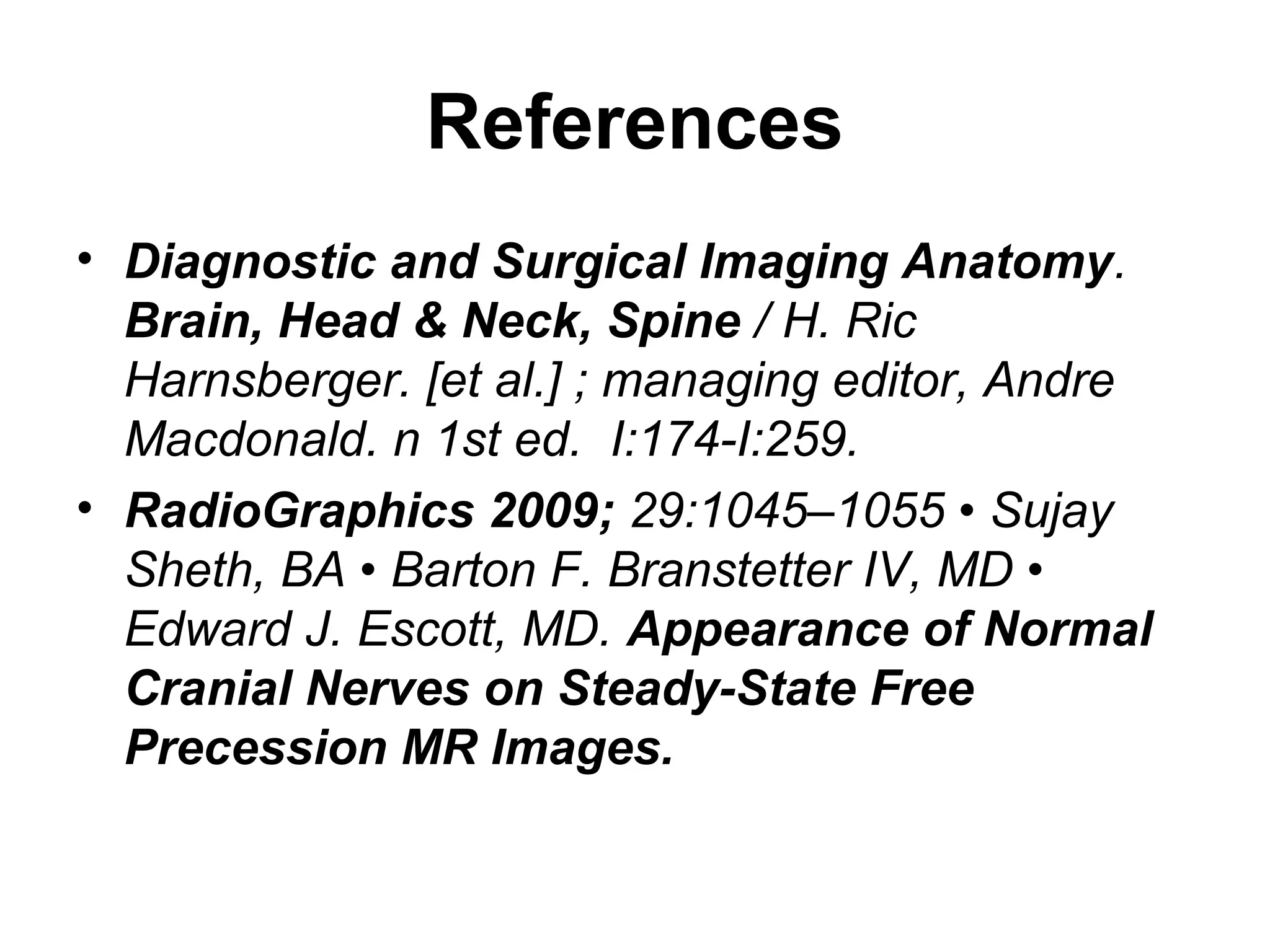 References
• Diagnostic and Surgical Imaging Anatomy.
Brain, Head & Neck, Spine / H. Ric
Harnsberger. [et al.] ; managing editor, Andre
Macdonald. n 1st ed. I:174-I:259.
• RadioGraphics 2009; 29:1045–1055 • Sujay
Sheth, BA • Barton F. Branstetter IV, MD •
Edward J. Escott, MD. Appearance of Normal
Cranial Nerves on Steady-State Free
Precession MR Images.
 