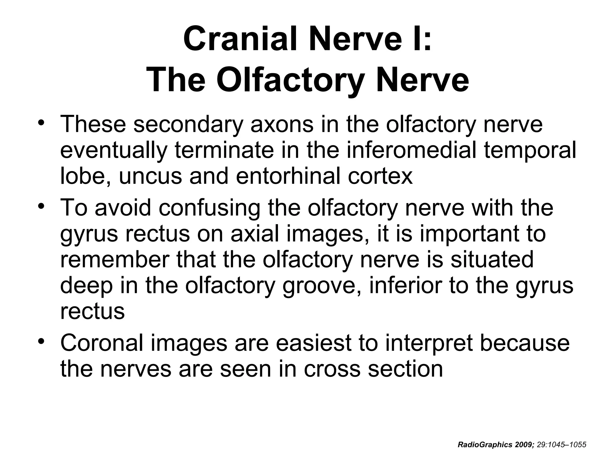 Cranial Nerve I:
The Olfactory Nerve
• These secondary axons in the olfactory nerve
eventually terminate in the inferomedial temporal
lobe, uncus and entorhinal cortex
• To avoid confusing the olfactory nerve with the
gyrus rectus on axial images, it is important to
remember that the olfactory nerve is situated
deep in the olfactory groove, inferior to the gyrus
rectus
• Coronal images are easiest to interpret because
the nerves are seen in cross section
RadioGraphics 2009; 29:1045–1055
 