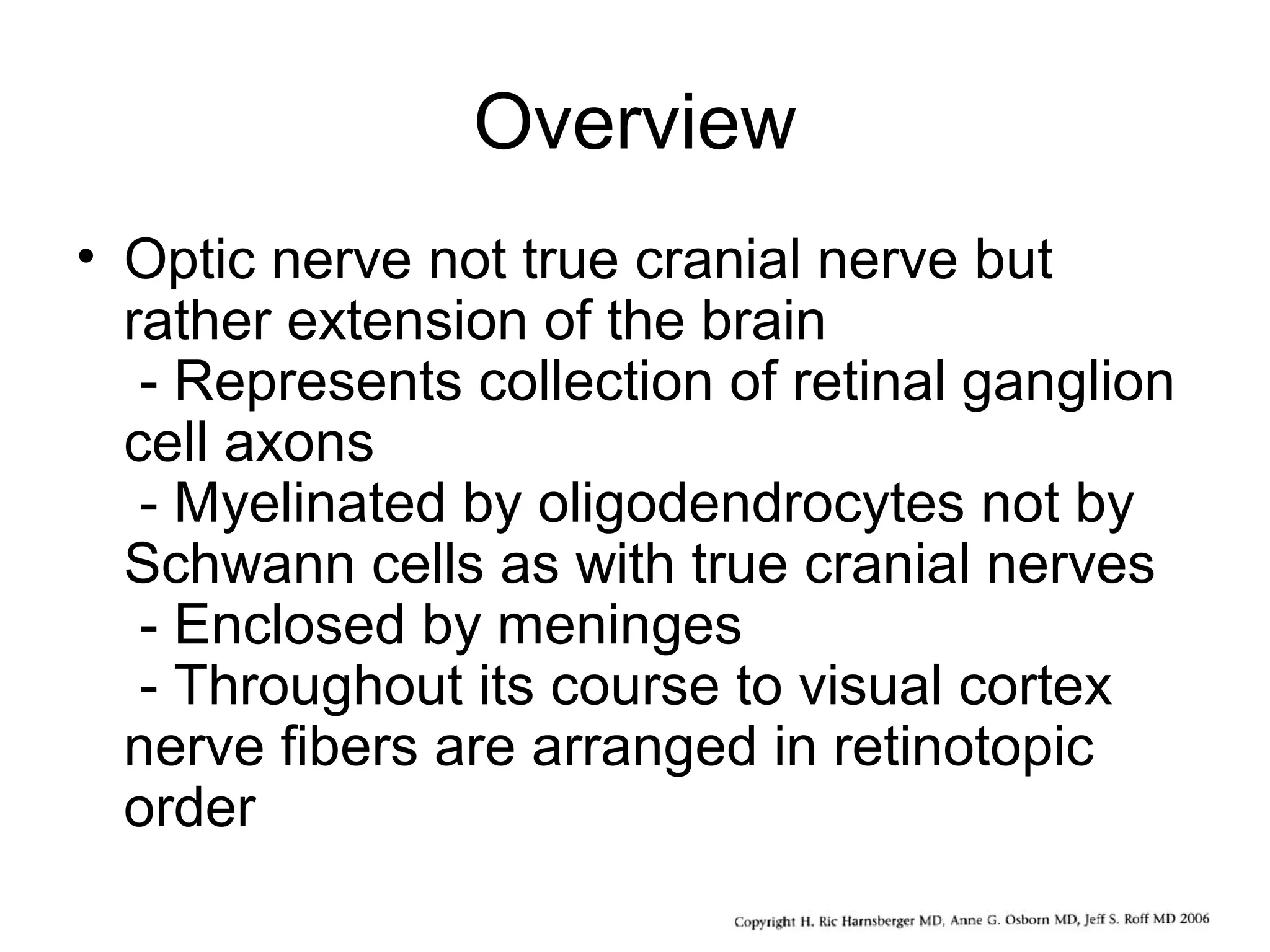 Overview
• Optic nerve not true cranial nerve but
rather extension of the brain
- Represents collection of retinal ganglion
cell axons
- Myelinated by oligodendrocytes not by
Schwann cells as with true cranial nerves
- Enclosed by meninges
- Throughout its course to visual cortex
nerve fibers are arranged in retinotopic
order
 