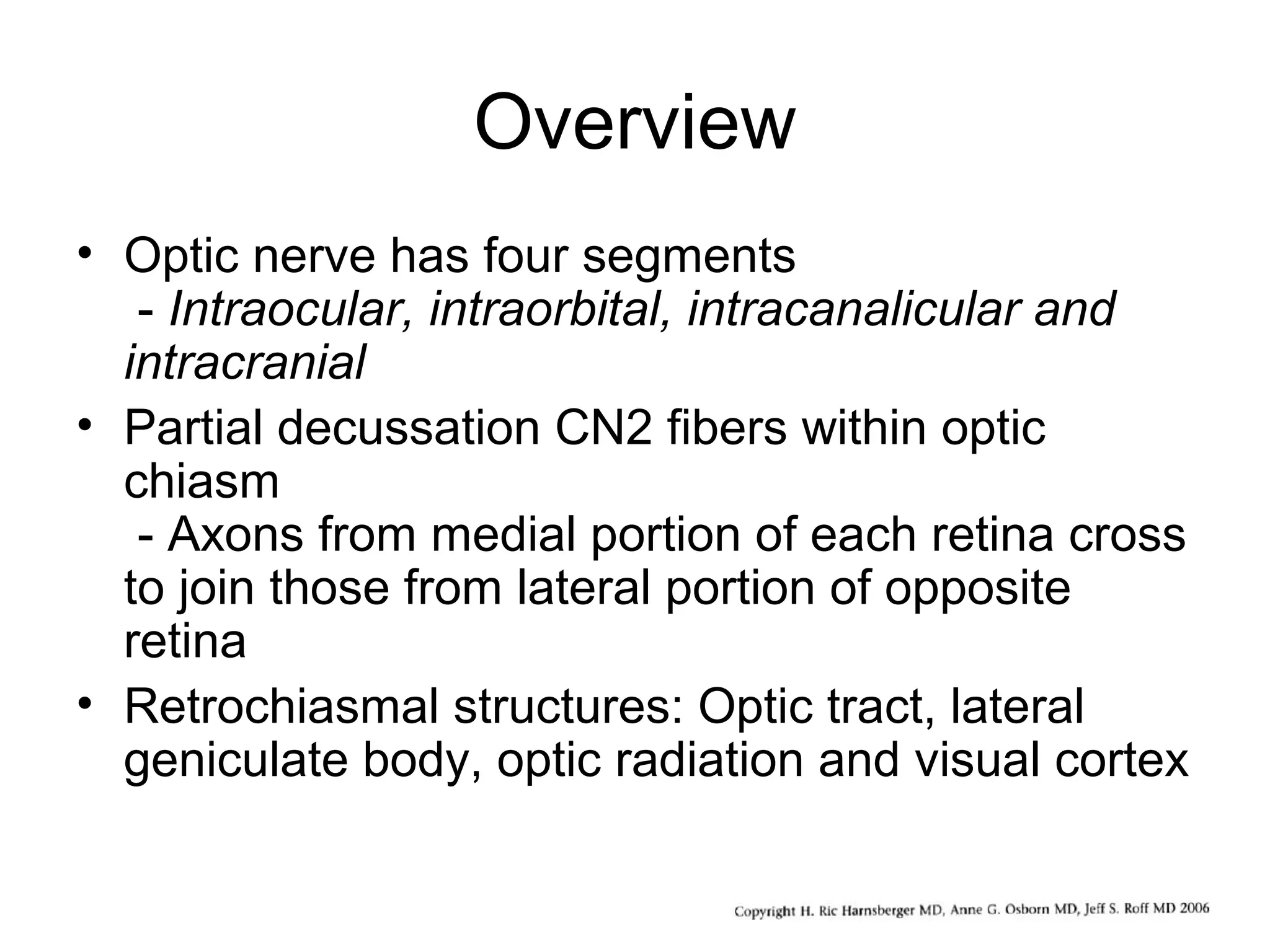 Overview
• Optic nerve has four segments
- Intraocular, intraorbital, intracanalicular and
intracranial
• Partial decussation CN2 fibers within optic
chiasm
- Axons from medial portion of each retina cross
to join those from lateral portion of opposite
retina
• Retrochiasmal structures: Optic tract, lateral
geniculate body, optic radiation and visual cortex
 