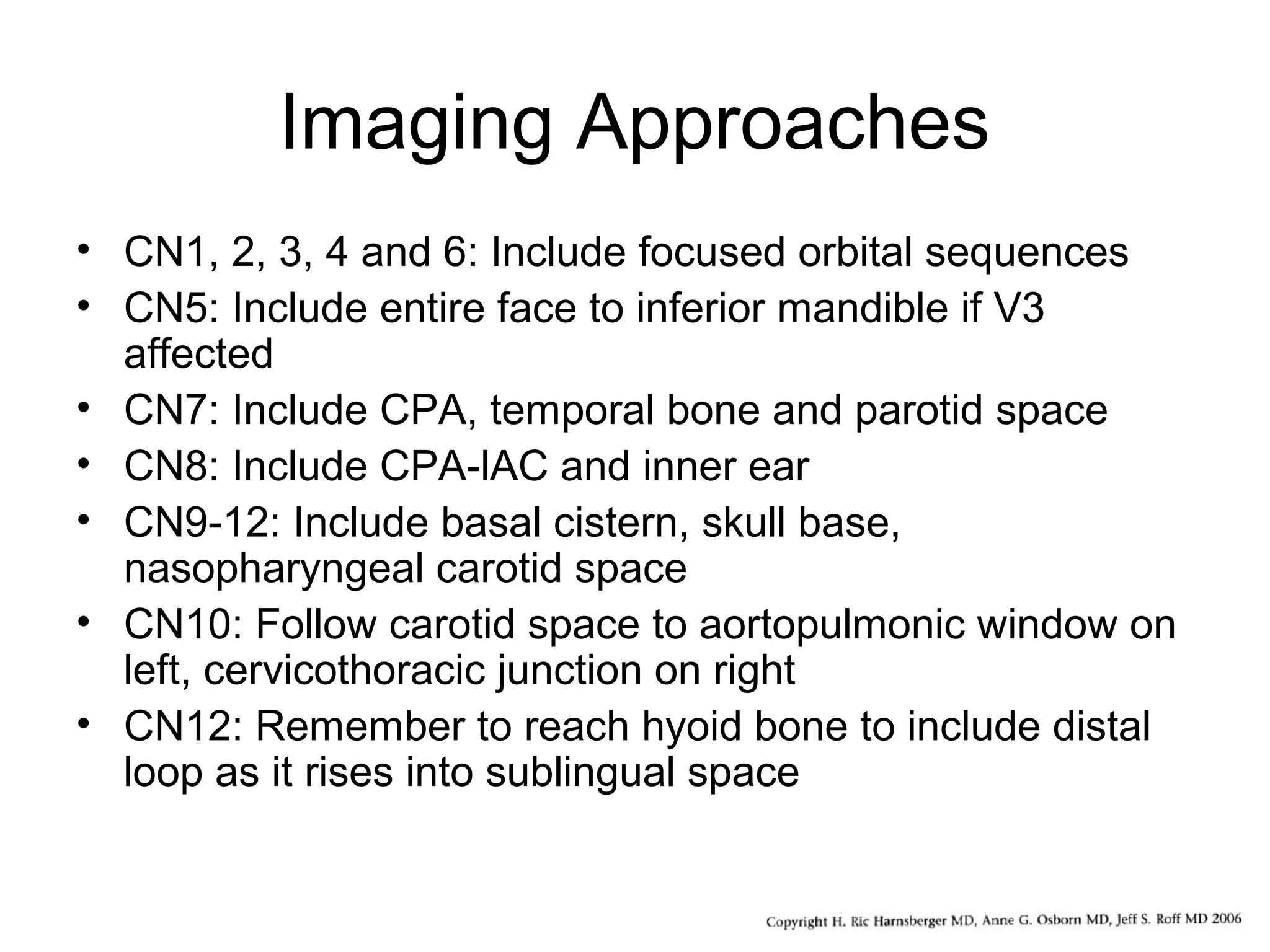 Imaging Approaches
• CN1, 2, 3, 4 and 6: Include focused orbital sequences
• CN5: Include entire face to inferior mandible if V3
affected
• CN7: Include CPA, temporal bone and parotid space
• CN8: Include CPA-lAC and inner ear
• CN9-12: Include basal cistern, skull base,
nasopharyngeal carotid space
• CN10: Follow carotid space to aortopulmonic window on
left, cervicothoracic junction on right
• CN12: Remember to reach hyoid bone to include distal
loop as it rises into sublingual space
 