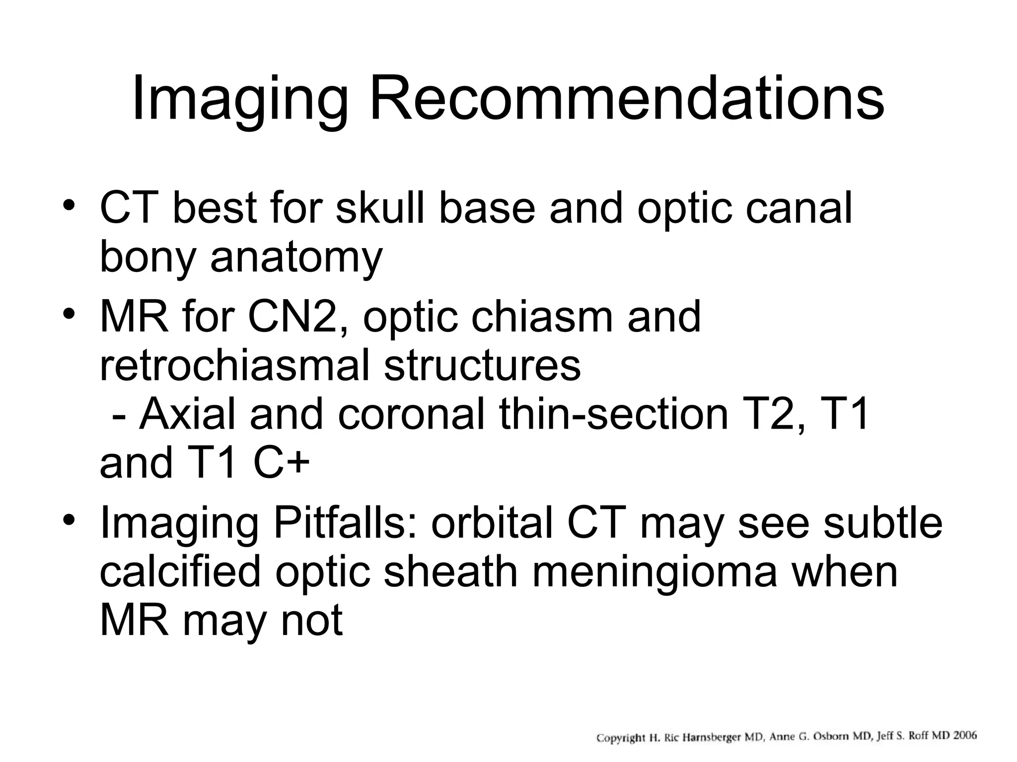 Imaging Recommendations
• CT best for skull base and optic canal
bony anatomy
• MR for CN2, optic chiasm and
retrochiasmal structures
- Axial and coronal thin-section T2, T1
and T1 C+
• Imaging Pitfalls: orbital CT may see subtle
calcified optic sheath meningioma when
MR may not
 