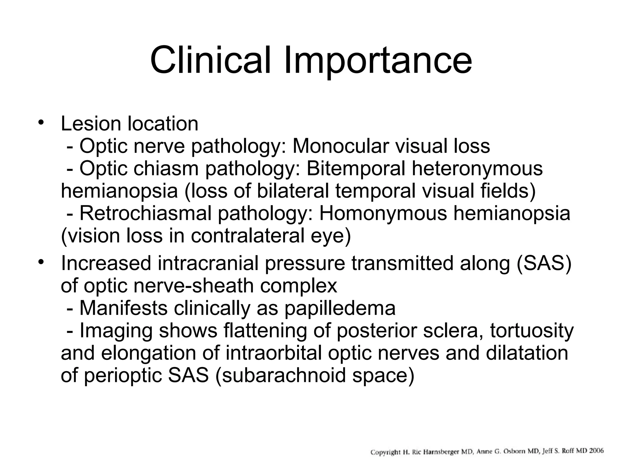 Clinical Importance
• Lesion location
- Optic nerve pathology: Monocular visual loss
- Optic chiasm pathology: Bitemporal heteronymous
hemianopsia (loss of bilateral temporal visual fields)
- Retrochiasmal pathology: Homonymous hemianopsia
(vision loss in contralateral eye)
• Increased intracranial pressure transmitted along (SAS)
of optic nerve-sheath complex
- Manifests clinically as papilledema
- Imaging shows flattening of posterior sclera, tortuosity
and elongation of intraorbital optic nerves and dilatation
of perioptic SAS (subarachnoid space)
 