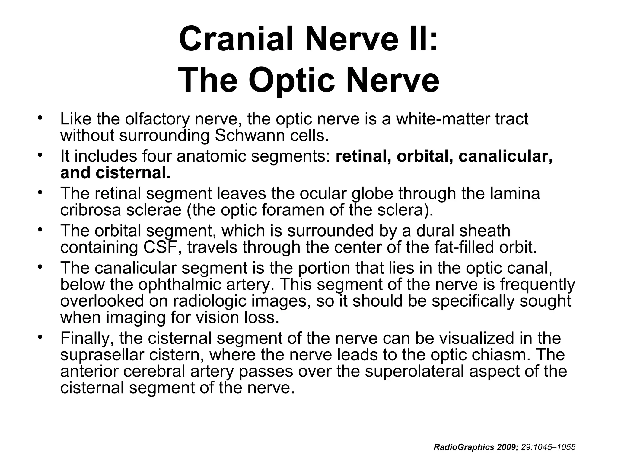 Cranial Nerve II:
The Optic Nerve
• Like the olfactory nerve, the optic nerve is a white-matter tract
without surrounding Schwann cells.
• It includes four anatomic segments: retinal, orbital, canalicular,
and cisternal.
• The retinal segment leaves the ocular globe through the lamina
cribrosa sclerae (the optic foramen of the sclera).
• The orbital segment, which is surrounded by a dural sheath
containing CSF, travels through the center of the fat-filled orbit.
• The canalicular segment is the portion that lies in the optic canal,
below the ophthalmic artery. This segment of the nerve is frequently
overlooked on radiologic images, so it should be specifically sought
when imaging for vision loss.
• Finally, the cisternal segment of the nerve can be visualized in the
suprasellar cistern, where the nerve leads to the optic chiasm. The
anterior cerebral artery passes over the superolateral aspect of the
cisternal segment of the nerve.
RadioGraphics 2009; 29:1045–1055
 