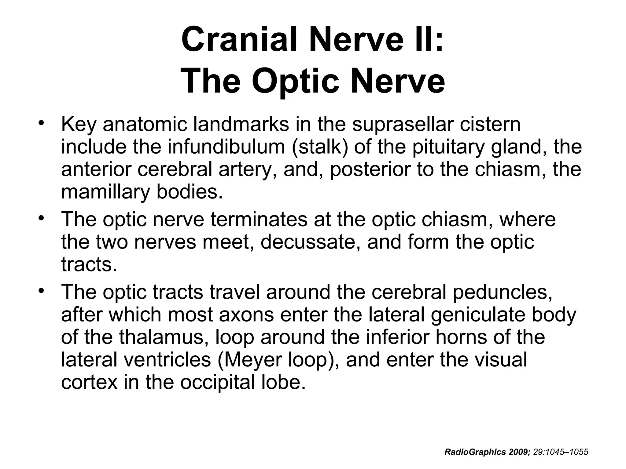 Cranial Nerve II:
The Optic Nerve
• Key anatomic landmarks in the suprasellar cistern
include the infundibulum (stalk) of the pituitary gland, the
anterior cerebral artery, and, posterior to the chiasm, the
mamillary bodies.
• The optic nerve terminates at the optic chiasm, where
the two nerves meet, decussate, and form the optic
tracts.
• The optic tracts travel around the cerebral peduncles,
after which most axons enter the lateral geniculate body
of the thalamus, loop around the inferior horns of the
lateral ventricles (Meyer loop), and enter the visual
cortex in the occipital lobe.
RadioGraphics 2009; 29:1045–1055
 