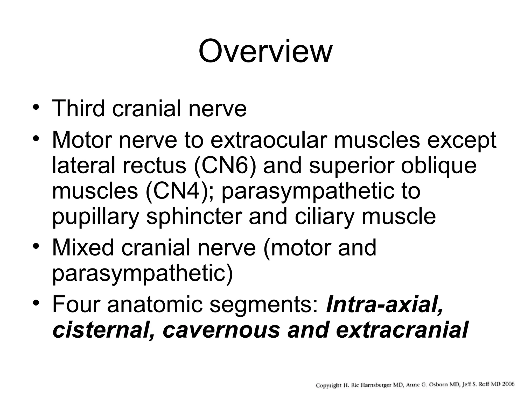 Overview
• Third cranial nerve
• Motor nerve to extraocular muscles except
lateral rectus (CN6) and superior oblique
muscles (CN4); parasympathetic to
pupillary sphincter and ciliary muscle
• Mixed cranial nerve (motor and
parasympathetic)
• Four anatomic segments: Intra-axial,
cisternal, cavernous and extracranial
 