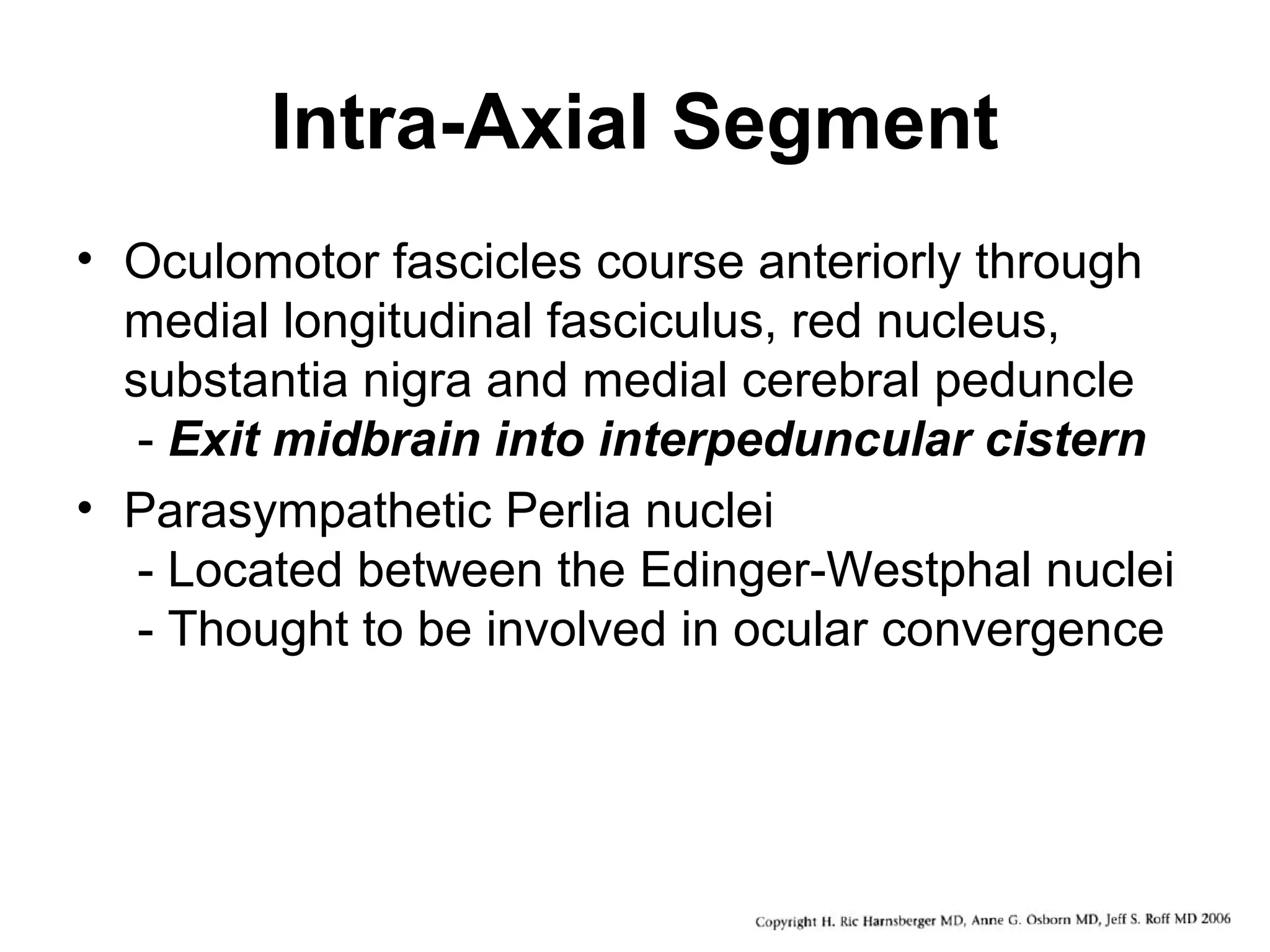 Intra-Axial Segment
• Oculomotor fascicles course anteriorly through
medial longitudinal fasciculus, red nucleus,
substantia nigra and medial cerebral peduncle
- Exit midbrain into interpeduncular cistern
• Parasympathetic Perlia nuclei
- Located between the Edinger-Westphal nuclei
- Thought to be involved in ocular convergence
 