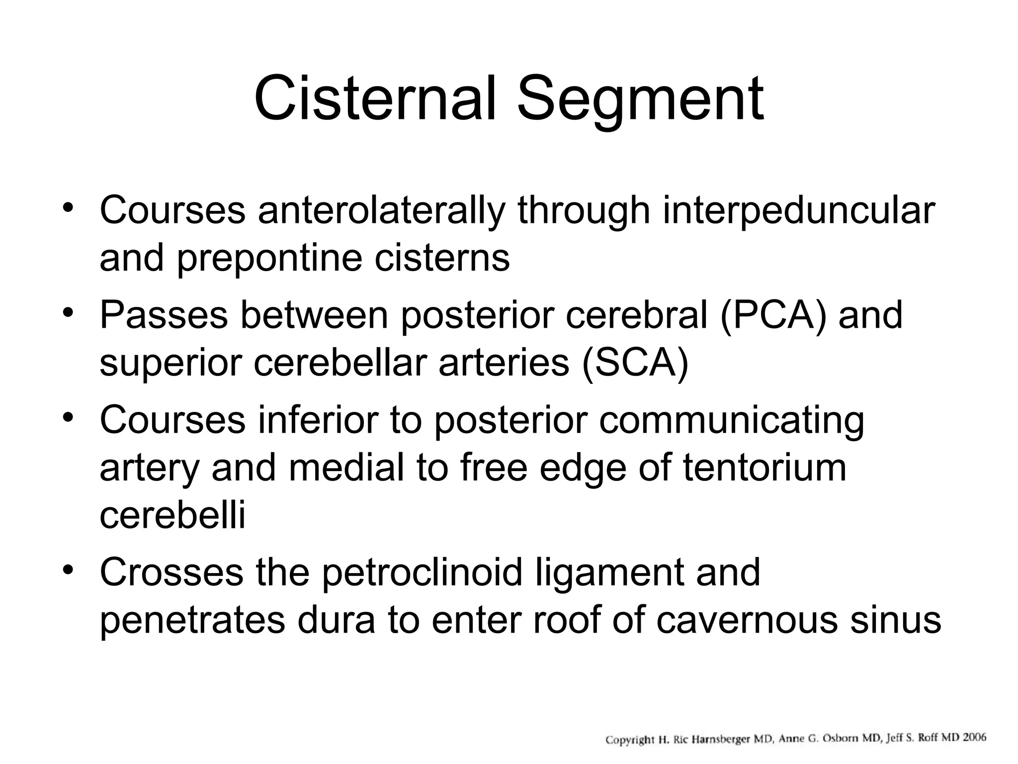 Cisternal Segment
• Courses anterolaterally through interpeduncular
and prepontine cisterns
• Passes between posterior cerebral (PCA) and
superior cerebellar arteries (SCA)
• Courses inferior to posterior communicating
artery and medial to free edge of tentorium
cerebelli
• Crosses the petroclinoid ligament and
penetrates dura to enter roof of cavernous sinus
 