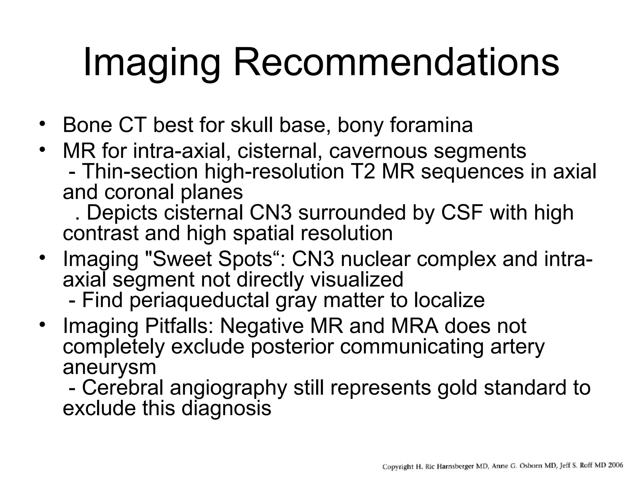 Imaging Recommendations
• Bone CT best for skull base, bony foramina
• MR for intra-axial, cisternal, cavernous segments
- Thin-section high-resolution T2 MR sequences in axial
and coronal planes
. Depicts cisternal CN3 surrounded by CSF with high
contrast and high spatial resolution
• Imaging "Sweet Spots“: CN3 nuclear complex and intra-
axial segment not directly visualized
- Find periaqueductal gray matter to localize
• Imaging Pitfalls: Negative MR and MRA does not
completely exclude posterior communicating artery
aneurysm
- Cerebral angiography still represents gold standard to
exclude this diagnosis
 