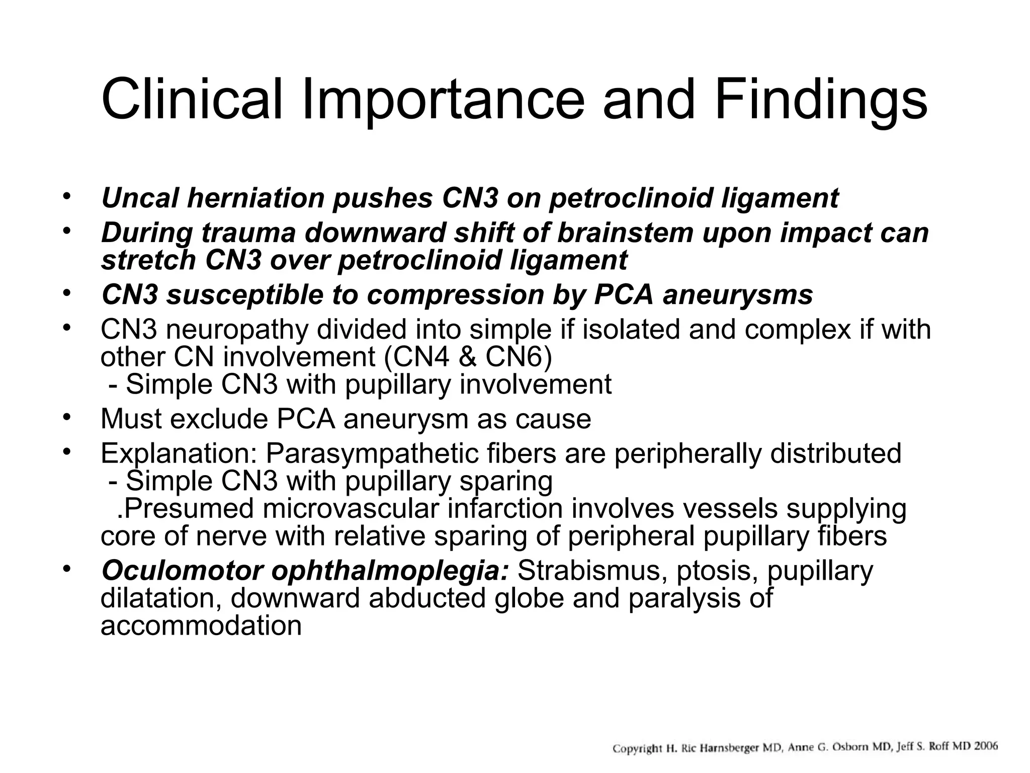 Clinical Importance and Findings
• Uncal herniation pushes CN3 on petroclinoid ligament
• During trauma downward shift of brainstem upon impact can
stretch CN3 over petroclinoid ligament
• CN3 susceptible to compression by PCA aneurysms
• CN3 neuropathy divided into simple if isolated and complex if with
other CN involvement (CN4 & CN6)
- Simple CN3 with pupillary involvement
• Must exclude PCA aneurysm as cause
• Explanation: Parasympathetic fibers are peripherally distributed
- Simple CN3 with pupillary sparing
.Presumed microvascular infarction involves vessels supplying
core of nerve with relative sparing of peripheral pupillary fibers
• Oculomotor ophthalmoplegia: Strabismus, ptosis, pupillary
dilatation, downward abducted globe and paralysis of
accommodation
 