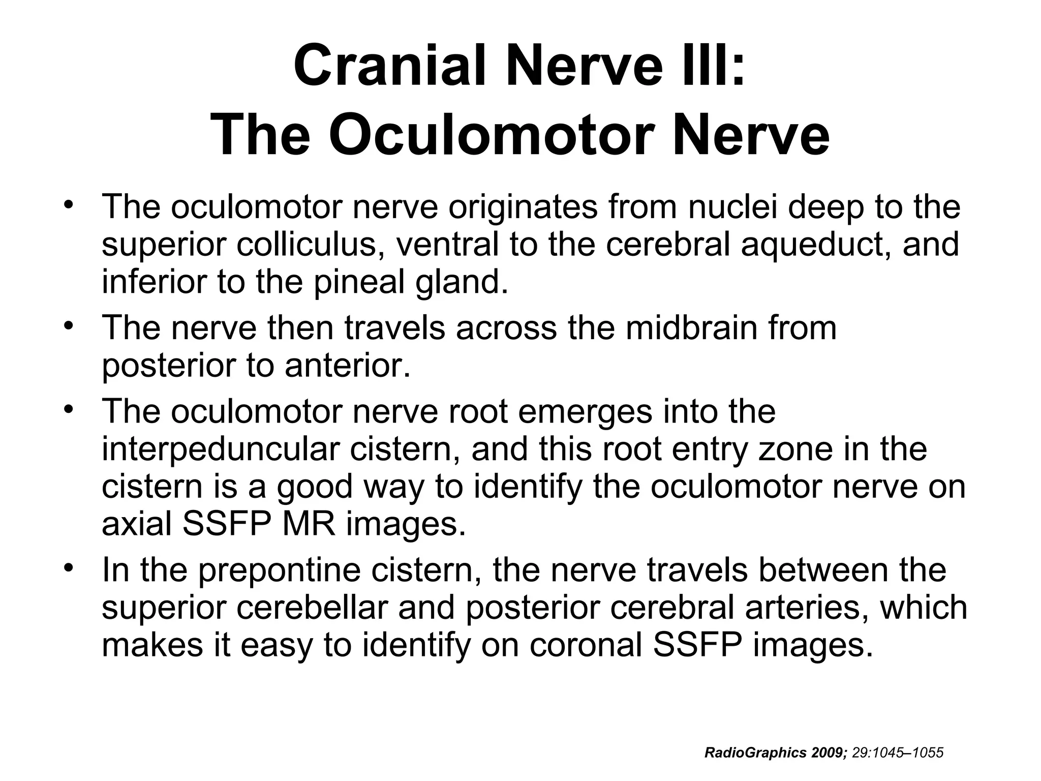 Cranial Nerve III:
The Oculomotor Nerve
• The oculomotor nerve originates from nuclei deep to the
superior colliculus, ventral to the cerebral aqueduct, and
inferior to the pineal gland.
• The nerve then travels across the midbrain from
posterior to anterior.
• The oculomotor nerve root emerges into the
interpeduncular cistern, and this root entry zone in the
cistern is a good way to identify the oculomotor nerve on
axial SSFP MR images.
• In the prepontine cistern, the nerve travels between the
superior cerebellar and posterior cerebral arteries, which
makes it easy to identify on coronal SSFP images.
RadioGraphics 2009; 29:1045–1055
 