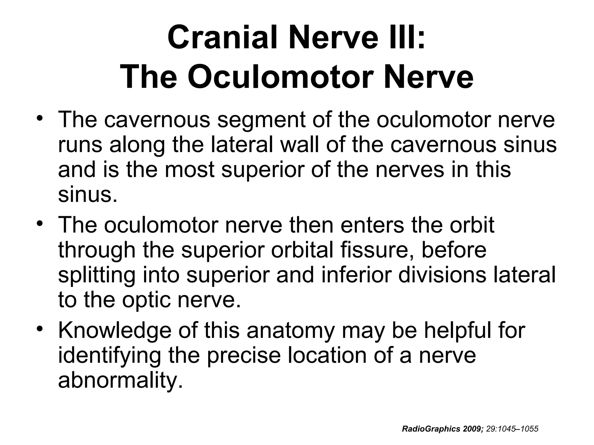 Cranial Nerve III:
The Oculomotor Nerve
• The cavernous segment of the oculomotor nerve
runs along the lateral wall of the cavernous sinus
and is the most superior of the nerves in this
sinus.
• The oculomotor nerve then enters the orbit
through the superior orbital fissure, before
splitting into superior and inferior divisions lateral
to the optic nerve.
• Knowledge of this anatomy may be helpful for
identifying the precise location of a nerve
abnormality.
RadioGraphics 2009; 29:1045–1055
 