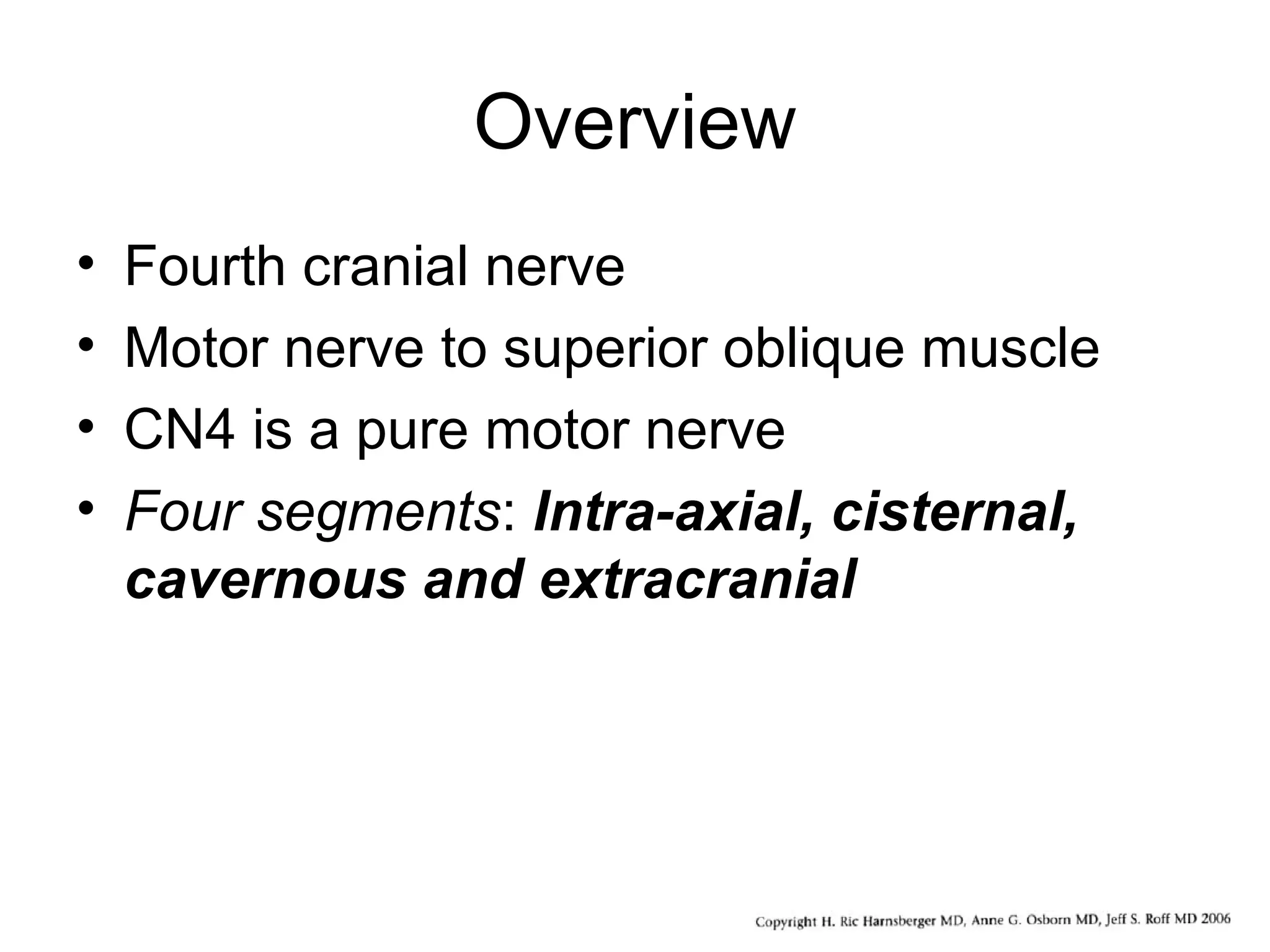 Overview
• Fourth cranial nerve
• Motor nerve to superior oblique muscle
• CN4 is a pure motor nerve
• Four segments: Intra-axial, cisternal,
cavernous and extracranial
 