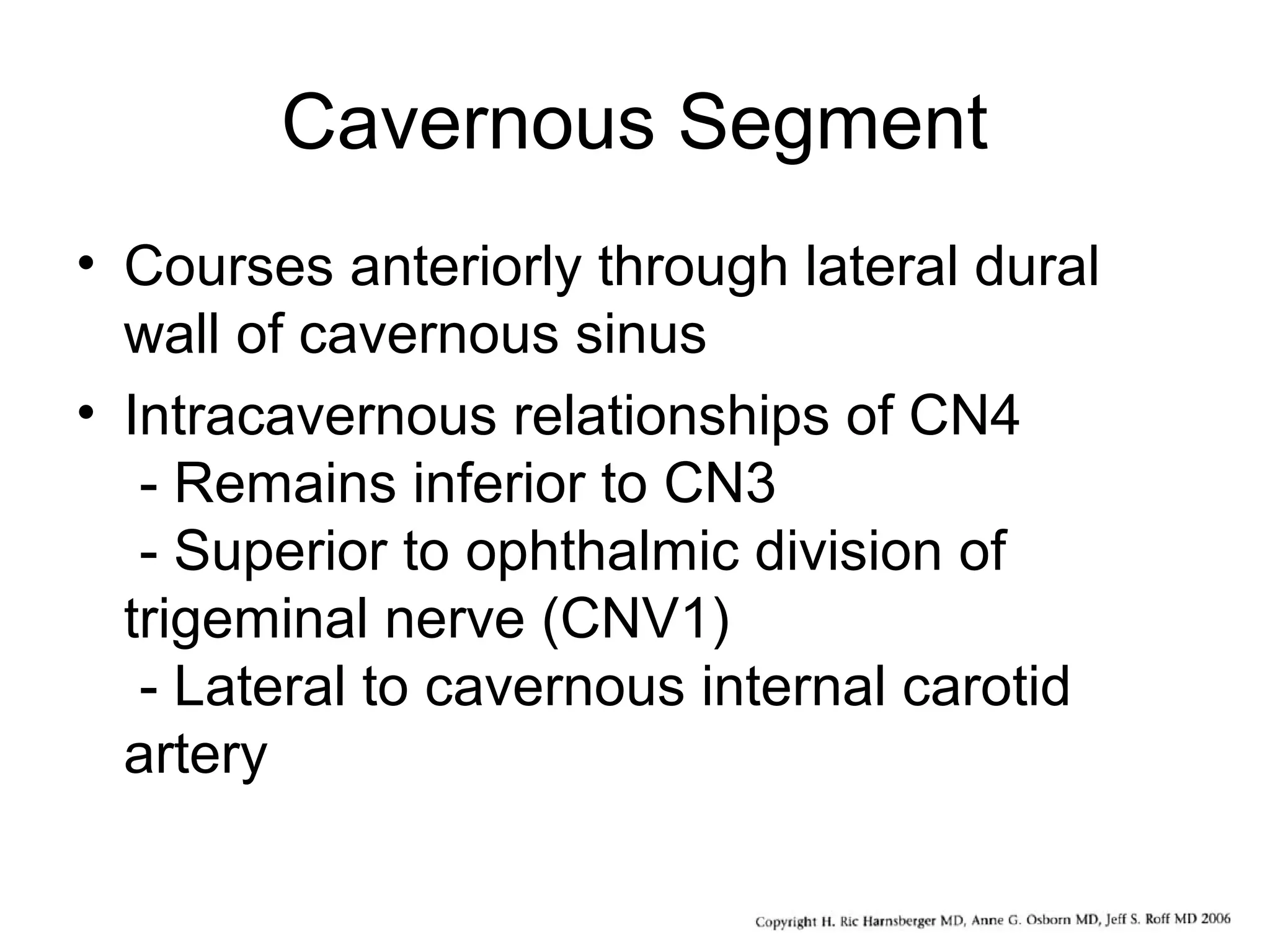 Cavernous Segment
• Courses anteriorly through lateral dural
wall of cavernous sinus
• Intracavernous relationships of CN4
- Remains inferior to CN3
- Superior to ophthalmic division of
trigeminal nerve (CNV1)
- Lateral to cavernous internal carotid
artery
 