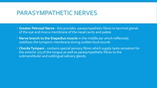 PARASYMPATHETIC NERVES
 Greater Petrosal Nerve - this provides parasympathetic fibres to lacrimal glands
of the eye and mucus membrane of the nasal cavity and palate
 Nerve branch to the Stapedius muscle in the middle ear which reflexively
stabilises the tympanic membrane during sudden loud sounds
 ChordaTympani - contains special sensory fibres which supply taste sensation for
the anterior 2/3 of the tongue as well as parasympathetic fibres to the
submandibular and sublingual salivary glands
 