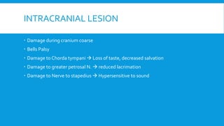 INTRACRANIAL LESION
 Damage during cranium coarse
 Bells Palsy
 Damage to Chorda tympani → Loss of taste, decreased salvation
 Damage to greater petrosal N. → reduced lacrimation
 Damage to Nerve to stapedius → Hypersensitive to sound
 