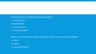 The tympanic branch of glossopharyngeal supplies:
 A- parotid gland
 B- pineal gland
 C- pituitary gland
 D- sublingual gland
A patient was shown to have absent gag reflex.Which nerve is most likely affected:
 A- facial
 B- vagus
 C- glossopharyngeal
 
