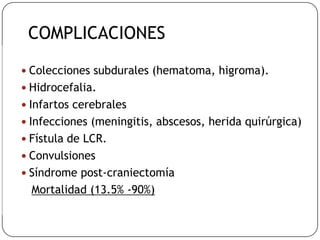  Colecciones subdurales (hematoma, higroma).
 Hidrocefalia.
 Infartos cerebrales
 Infecciones (meningitis, abscesos, herida quirúrgica)
 Fístula de LCR.
 Convulsiones
 Síndrome post-craniectomía
Mortalidad (13.5% -90%)
COMPLICACIONES
 