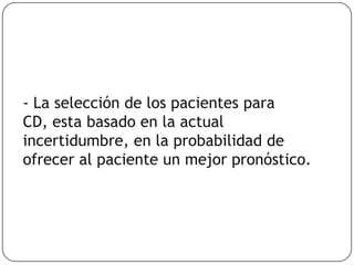 - La selección de los pacientes para
CD, esta basado en la actual
incertidumbre, en la probabilidad de
ofrecer al paciente un mejor pronóstico.
 