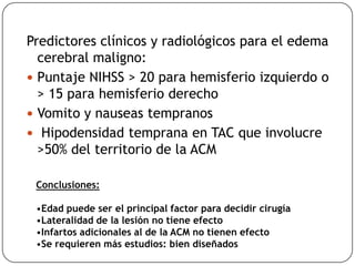 Predictores clínicos y radiológicos para el edema
cerebral maligno:
 Puntaje NIHSS > 20 para hemisferio izquierdo o
> 15 para hemisferio derecho
 Vomito y nauseas tempranos
 Hipodensidad temprana en TAC que involucre
>50% del territorio de la ACM
Conclusiones:
•Edad puede ser el principal factor para decidir cirugía
•Lateralidad de la lesión no tiene efecto
•Infartos adicionales al de la ACM no tienen efecto
•Se requieren más estudios: bien diseñados
 