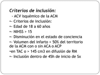 Criterios de inclusión:
- ACV isquémico de la ACM
- Criterios de inclusión:
- Edad de 18 a 60 años
- NIHSS > 15
- Disminución en el estado de conciencia
- Volumen del infarto > 50% del territorio
de la ACM con o sin ACA o ACP
en TAC o > 145 cm3 en difusión de RM
- Inclusión dentro de 45h de inicio de Sx
 