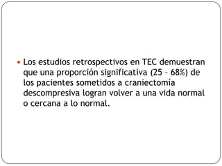  Los estudios retrospectivos en TEC demuestran
que una proporción significativa (25 – 68%) de
los pacientes sometidos a craniectomía
descompresiva logran volver a una vida normal
o cercana a lo normal.
 