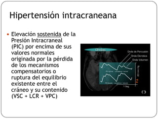 Hipertensión intracraneana
 Elevación sostenida de la
Presión Intracraneal
(PIC) por encima de sus
valores normales
originada por la pérdida
de los mecanismos
compensatorios o
ruptura del equilibrio
existente entre el
cráneo y su contenido
(VSC + LCR + VPC)
 