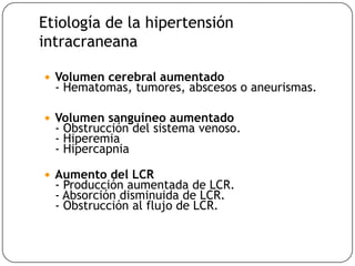 Etiología de la hipertensión
intracraneana
 Volumen cerebral aumentado
- Hematomas, tumores, abscesos o aneurismas.
 Volumen sanguíneo aumentado
- Obstrucción del sistema venoso.
- Hiperemia
- Hipercapnia
 Aumento del LCR
- Producción aumentada de LCR.
- Absorción disminuida de LCR.
- Obstrucción al flujo de LCR.
 