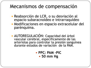 Mecanismos de compensación
 Reabsorción de LCR, o su desviación al
espacio subaracnoídeo e intrarraquídeo
 Modificaciones en espacio extracelular del
parénquima.
 AUTOREGULACIÓN: Capacidad del árbol
vascular cerebral, específicamente de las
arteriolas para controlar la presión sanguínea
durante estados de variación de la PAM.
 PPC: PAM –PIC
 50 mm Hg
 