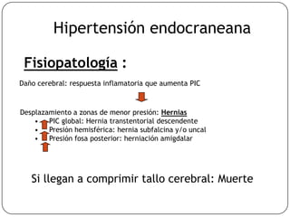 Fisiopatología :
Daño cerebral: respuesta inflamatoria que aumenta PIC
Desplazamiento a zonas de menor presión: Hernias
• PIC global: Hernia transtentorial descendente
• Presión hemisférica: hernia subfalcina y/o uncal
• Presión fosa posterior: herniación amigdalar
Si llegan a comprimir tallo cerebral: Muerte
Hipertensión endocraneana
 