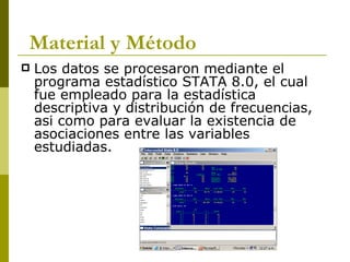 Los datos se procesaron mediante el programa estadístico STATA 8.0, el cual fue empleado para la estadística descriptiva y distribución de frecuencias, asi como para evaluar la existencia de asociaciones entre las variables estudiadas. Material y Método 