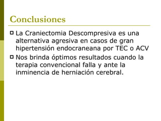 Conclusiones La Craniectomia Descompresiva es una alternativa agresiva en casos de gran hipertensión endocraneana por TEC o ACV Nos brinda óptimos resultados cuando la terapia convencional falla y ante la inminencia de herniación cerebral. 