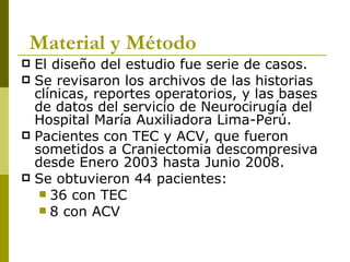 El diseño del estudio fue serie de casos. Se revisaron los archivos de las historias clínicas, reportes operatorios, y las bases de datos del servicio de Neurocirugía del Hospital María Auxiliadora Lima-Perú. Pacientes con TEC y ACV, que fueron sometidos a Craniectomia descompresiva desde Enero 2003 hasta Junio 2008. Se obtuvieron 44 pacientes: 36 con TEC 8 con ACV Material y Método 