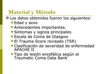 Los datos obtenidos fueron los siguientes:  Edad y sexo Antecedentes importantes.  Síntomas y signos principales Escala de Coma de Glasgow  El Trauma Score revisado (TSR) Clasificación de severidad de enfermedad APACHE II Tipo de lesión encefálica según el Traumatic Coma Data Bank  Material y Método 