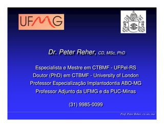 Prof. Peter Reher, CD, MSc, PhD
Prof. Peter Reher, CD, MSc, PhD
Dr. Peter Reher, CD, MSc, PhD
Dr. Peter Reher,
Dr. Peter Reher, CD,
CD, MSc
MSc,
, PhD
PhD
Especialista e Mestre em CTBMF - UFPel-RS
Doutor (PhD) em CTBMF - University of London
Professor Especialização Implantodontia ABO-MG
Professor Adjunto da UFMG e da PUC-Minas
(31) 9985-0099
Especialista e Mestre em CTBMF - UFPel-RS
Doutor (PhD) em CTBMF - University of London
Professor Especialização Implantodontia ABO-MG
Professor Adjunto da UFMG e da PUC-Minas
(31) 9985-0099
 