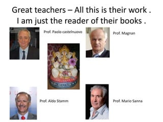Great teachers – All this is their work .
I am just the reader of their books .
Prof. Paolo castelnuovo
Prof. Aldo Stamm Prof. Mario Sanna
Prof. Magnan
 