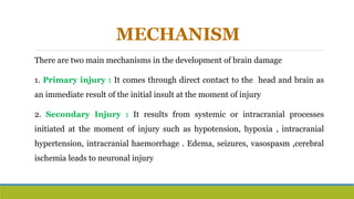 MECHANISM
There are two main mechanisms in the development of brain damage
1. Primary injury : It comes through direct contact to the head and brain as
an immediate result of the initial insult at the moment of injury
2. Secondary Injury : It results from systemic or intracranial processes
initiated at the moment of injury such as hypotension, hypoxia , intracranial
hypertension, intracranial haemorrhage . Edema, seizures, vasospasm ,cerebral
ischemia leads to neuronal injury
 