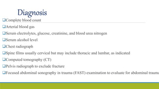 Diagnosis
Complete blood count
Arterial blood gas
Serum electrolytes, glucose, creatinine, and blood urea nitrogen
Serum alcohol level
Chest radiograph
Spine films usually cervical but may include thoracic and lumbar, as indicated
Computed tomography (CT)
Pelvis radiograph to exclude fracture
Focused abdominal sonography in trauma (FAST) examination to evaluate for abdominal trauma
 